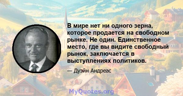 В мире нет ни одного зерна, которое продается на свободном рынке. Не один. Единственное место, где вы видите свободный рынок, заключается в выступлениях политиков.