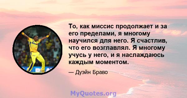 То, как миссис продолжает и за его пределами, я многому научился для него. Я счастлив, что его возглавлял. Я многому учусь у него, и я наслаждаюсь каждым моментом.