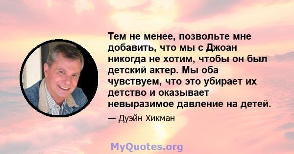 Тем не менее, позвольте мне добавить, что мы с Джоан никогда не хотим, чтобы он был детский актер. Мы оба чувствуем, что это убирает их детство и оказывает невыразимое давление на детей.