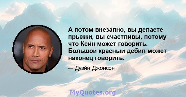 А потом внезапно, вы делаете прыжки, вы счастливы, потому что Кейн может говорить. Большой красный дебил может наконец говорить.