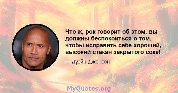 Что ж, рок говорит об этом, вы должны беспокоиться о том, чтобы исправить себе хороший, высокий стакан закрытого сока!