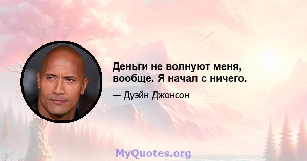 Деньги не волнуют меня, вообще. Я начал с ничего.