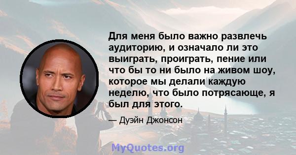 Для меня было важно развлечь аудиторию, и означало ли это выиграть, проиграть, пение или что бы то ни было на живом шоу, которое мы делали каждую неделю, что было потрясающе, я был для этого.