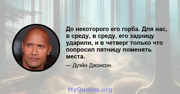 До некоторого его горба. Для нас, в среду, в среду, его задницу ударили, и в четверг только что попросил пятницу поменять места.