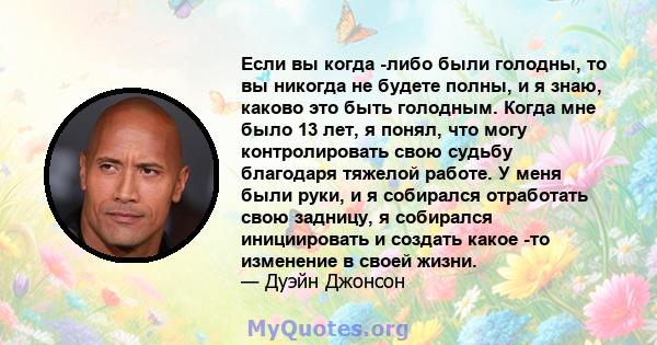 Если вы когда -либо были голодны, то вы никогда не будете полны, и я знаю, каково это быть голодным. Когда мне было 13 лет, я понял, что могу контролировать свою судьбу благодаря тяжелой работе. У меня были руки, и я