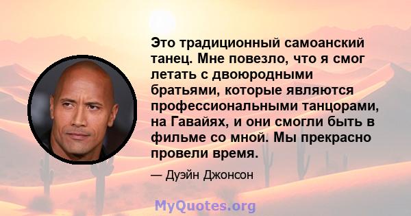 Это традиционный самоанский танец. Мне повезло, что я смог летать с двоюродными братьями, которые являются профессиональными танцорами, на Гавайях, и они смогли быть в фильме со мной. Мы прекрасно провели время.