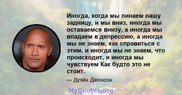 Иногда, когда мы пинаем нашу задницу, и мы вниз, иногда мы оставаемся внизу, а иногда мы впадаем в депрессию, а иногда мы не знаем, как справиться с этим, и иногда мы не знаем, что происходит, и иногда мы чувствуем Как