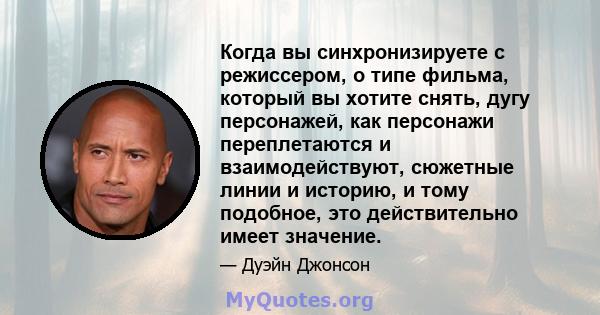 Когда вы синхронизируете с режиссером, о типе фильма, который вы хотите снять, дугу персонажей, как персонажи переплетаются и взаимодействуют, сюжетные линии и историю, и тому подобное, это действительно имеет значение.