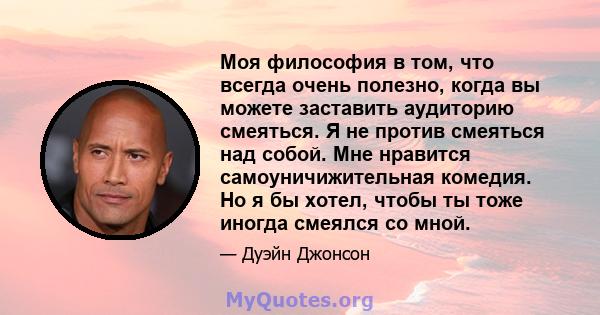 Моя философия в том, что всегда очень полезно, когда вы можете заставить аудиторию смеяться. Я не против смеяться над собой. Мне нравится самоуничижительная комедия. Но я бы хотел, чтобы ты тоже иногда смеялся со мной.