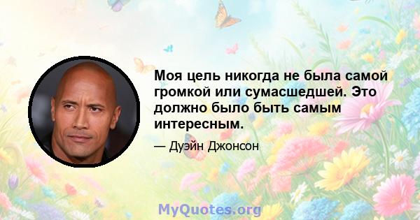 Моя цель никогда не была самой громкой или сумасшедшей. Это должно было быть самым интересным.