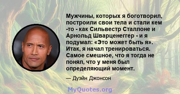 Мужчины, которых я боготворил, построили свои тела и стали кем -то - как Сильвестр Сталлоне и Арнольд Шварценеггер - и я подумал: «Это может быть я». Итак, я начал тренироваться. Самое смешное, что я тогда не понял, что 