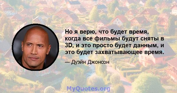 Но я верю, что будет время, когда все фильмы будут сняты в 3D, и это просто будет данным, и это будет захватывающее время.