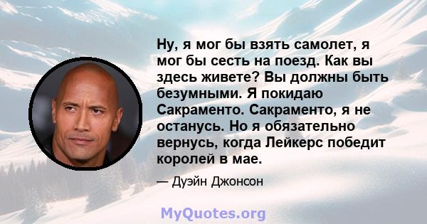 Ну, я мог бы взять самолет, я мог бы сесть на поезд. Как вы здесь живете? Вы должны быть безумными. Я покидаю Сакраменто. Сакраменто, я не останусь. Но я обязательно вернусь, когда Лейкерс победит королей в мае.