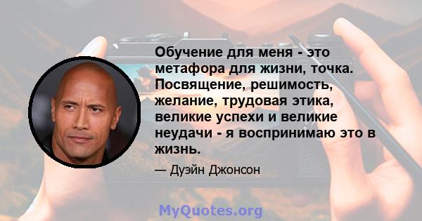 Обучение для меня - это метафора для жизни, точка. Посвящение, решимость, желание, трудовая этика, великие успехи и великие неудачи - я воспринимаю это в жизнь.