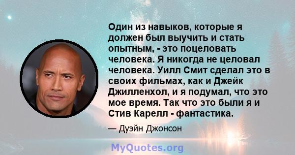 Один из навыков, которые я должен был выучить и стать опытным, - это поцеловать человека. Я никогда не целовал человека. Уилл Смит сделал это в своих фильмах, как и Джейк Джилленхол, и я подумал, что это мое время. Так