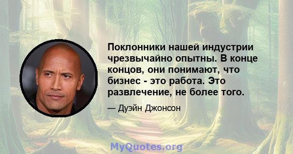 Поклонники нашей индустрии чрезвычайно опытны. В конце концов, они понимают, что бизнес - это работа. Это развлечение, не более того.