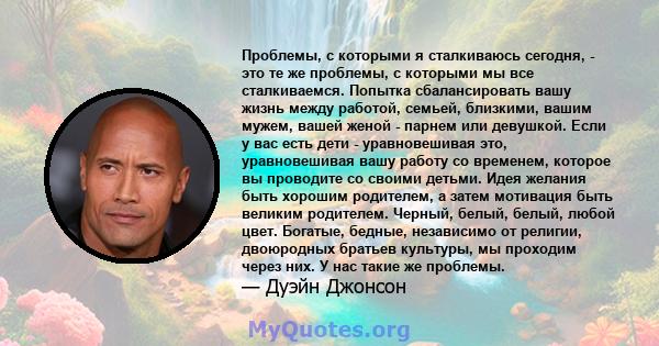 Проблемы, с которыми я сталкиваюсь сегодня, - это те же проблемы, с которыми мы все сталкиваемся. Попытка сбалансировать вашу жизнь между работой, семьей, близкими, вашим мужем, вашей женой - парнем или девушкой. Если у 