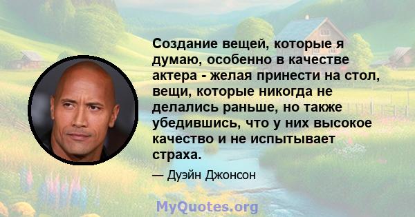 Создание вещей, которые я думаю, особенно в качестве актера - желая принести на стол, вещи, которые никогда не делались раньше, но также убедившись, что у них высокое качество и не испытывает страха.