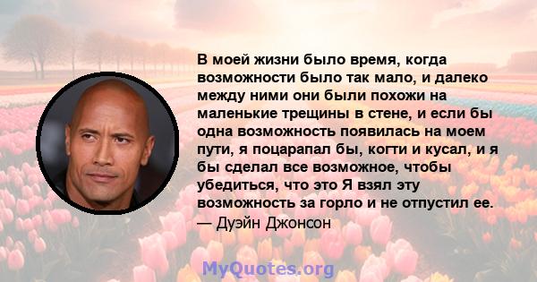 В моей жизни было время, когда возможности было так мало, и далеко между ними они были похожи на маленькие трещины в стене, и если бы одна возможность появилась на моем пути, я поцарапал бы, когти и кусал, и я бы сделал 