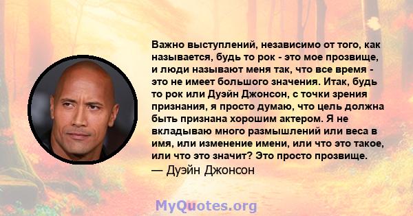 Важно выступлений, независимо от того, как называется, будь то рок - это мое прозвище, и люди называют меня так, что все время - это не имеет большого значения. Итак, будь то рок или Дуэйн Джонсон, с точки зрения