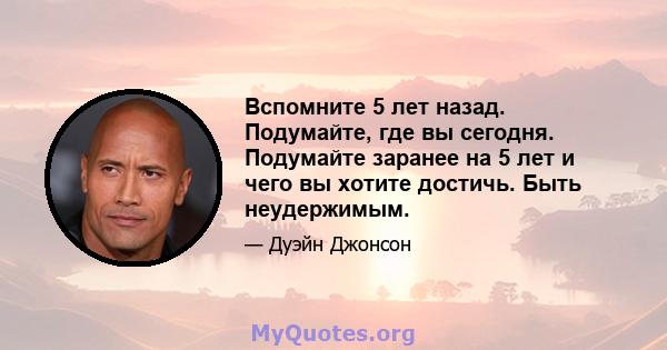 Вспомните 5 лет назад. Подумайте, где вы сегодня. Подумайте заранее на 5 лет и чего вы хотите достичь. Быть неудержимым.