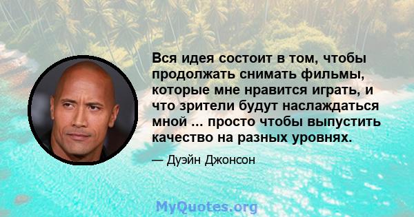 Вся идея состоит в том, чтобы продолжать снимать фильмы, которые мне нравится играть, и что зрители будут наслаждаться мной ... просто чтобы выпустить качество на разных уровнях.