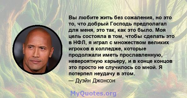 Вы любите жить без сожаления, но это то, что добрый Господь предполагал для меня, это так, как это было. Моя цель состояла в том, чтобы сделать это в НФЛ, я играл с множеством великих игроков в колледже, которые