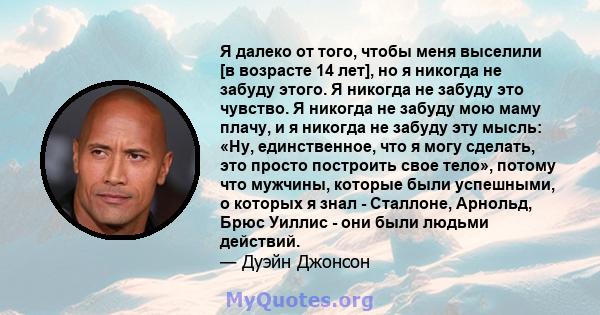 Я далеко от того, чтобы меня выселили [в возрасте 14 лет], но я никогда не забуду этого. Я никогда не забуду это чувство. Я никогда не забуду мою маму плачу, и я никогда не забуду эту мысль: «Ну, единственное, что я