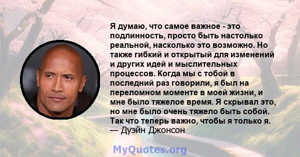 Я думаю, что самое важное - это подлинность, просто быть настолько реальной, насколько это возможно. Но также гибкий и открытый для изменений и других идей и мыслительных процессов. Когда мы с тобой в последний раз