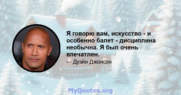 Я говорю вам, искусство - и особенно балет - дисциплина необычна. Я был очень впечатлен.