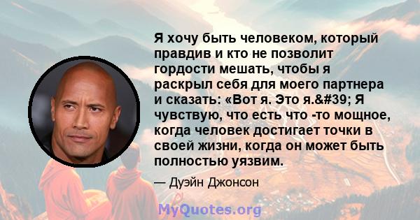 Я хочу быть человеком, который правдив и кто не позволит гордости мешать, чтобы я раскрыл себя для моего партнера и сказать: «Вот я. Это я.' Я чувствую, что есть что -то мощное, когда человек достигает точки в своей 