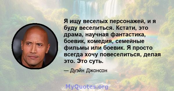 Я ищу веселых персонажей, и я буду веселиться. Кстати, это драма, научная фантастика, боевик, комедия, семейные фильмы или боевик. Я просто всегда хочу повеселиться, делая это. Это суть.