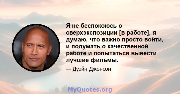 Я не беспокоюсь о сверхэкспозиции [в работе], я думаю, что важно просто войти, и подумать о качественной работе и попытаться вывести лучшие фильмы.