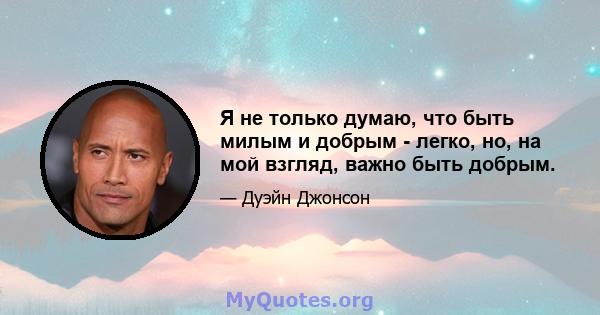 Я не только думаю, что быть милым и добрым - легко, но, на мой взгляд, важно быть добрым.