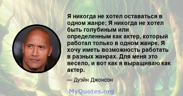 Я никогда не хотел оставаться в одном жанре; Я никогда не хотел быть голубиным или определенным как актер, который работал только в одном жанре. Я хочу иметь возможность работать в разных жанрах. Для меня это весело, и