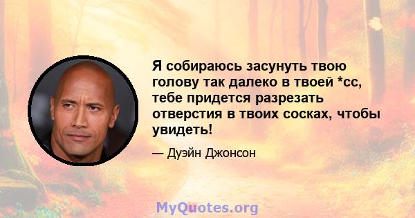 Я собираюсь засунуть твою голову так далеко в твоей *сс, тебе придется разрезать отверстия в твоих сосках, чтобы увидеть!