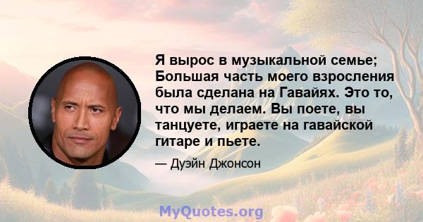 Я вырос в музыкальной семье; Большая часть моего взросления была сделана на Гавайях. Это то, что мы делаем. Вы поете, вы танцуете, играете на гавайской гитаре и пьете.