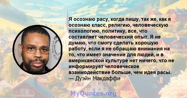 Я осознаю расу, когда пишу, так же, как я осознаю класс, религию, человеческую психологию, политику, все, что составляет человеческий опыт. Я не думаю, что смогу сделать хорошую работу, если я не обращаю внимания на то, 