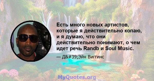 Есть много новых артистов, которые я действительно копаю, и я думаю, что они действительно понимают, о чем идет речь Randb и Soul Music.