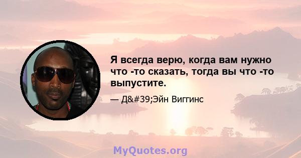 Я всегда верю, когда вам нужно что -то сказать, тогда вы что -то выпустите.