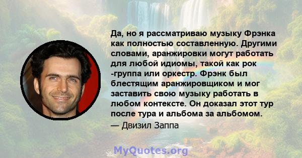 Да, но я рассматриваю музыку Фрэнка как полностью составленную. Другими словами, аранжировки могут работать для любой идиомы, такой как рок -группа или оркестр. Фрэнк был блестящим аранжировщиком и мог заставить свою