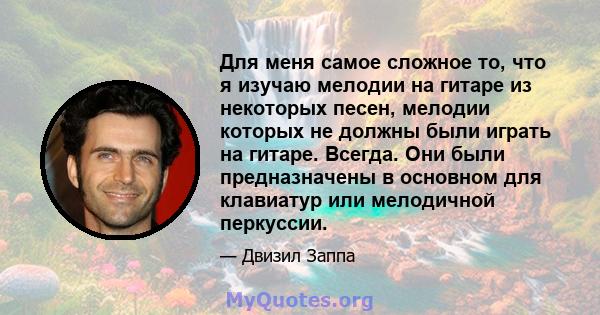 Для меня самое сложное то, что я изучаю мелодии на гитаре из некоторых песен, мелодии которых не должны были играть на гитаре. Всегда. Они были предназначены в основном для клавиатур или мелодичной перкуссии.