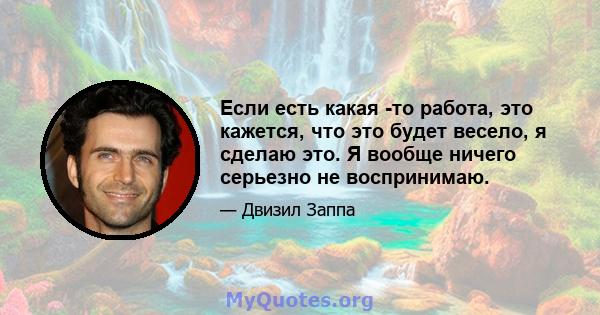 Если есть какая -то работа, это кажется, что это будет весело, я сделаю это. Я вообще ничего серьезно не воспринимаю.