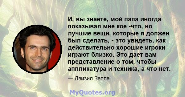 И, вы знаете, мой папа иногда показывал мне кое -что, но лучшие вещи, которые я должен был сделать, - это увидеть, как действительно хорошие игроки играют близко. Это дает вам представление о том, чтобы аппликатура и