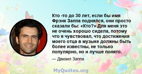 Кто -то до 30 лет, если бы имя Фрэнк Заппа поднялся, они просто сказали бы: «Кто?» Для меня это не очень хорошо сидела, потому что я чувствовал, что достижения моего отца в музыке должны быть более известны, не только