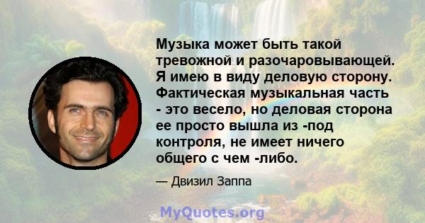 Музыка может быть такой тревожной и разочаровывающей. Я имею в виду деловую сторону. Фактическая музыкальная часть - это весело, но деловая сторона ее просто вышла из -под контроля, не имеет ничего общего с чем -либо.