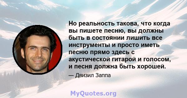 Но реальность такова, что когда вы пишете песню, вы должны быть в состоянии лишить все инструменты и просто иметь песню прямо здесь с акустической гитарой и голосом, и песня должна быть хорошей.