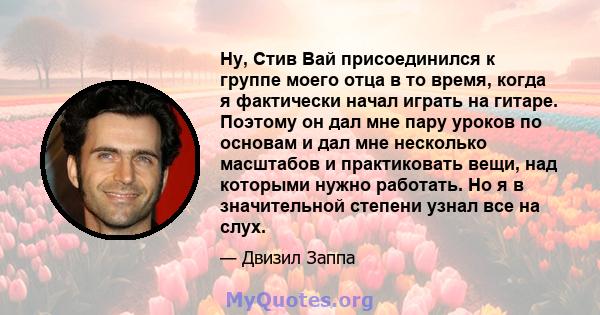 Ну, Стив Вай присоединился к группе моего отца в то время, когда я фактически начал играть на гитаре. Поэтому он дал мне пару уроков по основам и дал мне несколько масштабов и практиковать вещи, над которыми нужно