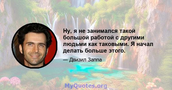 Ну, я не занимался такой большой работой с другими людьми как таковыми. Я начал делать больше этого.