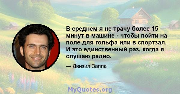 В среднем я не трачу более 15 минут в машине - чтобы пойти на поле для гольфа или в спортзал. И это единственный раз, когда я слушаю радио.